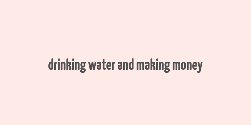 drinking water and making money