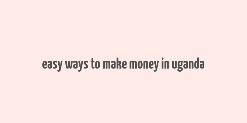 easy ways to make money in uganda