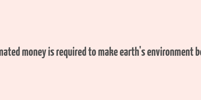 estimated money is required to make earth's environment better