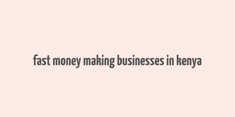 fast money making businesses in kenya