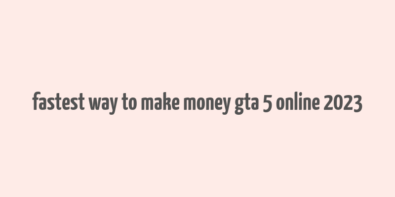 fastest way to make money gta 5 online 2023