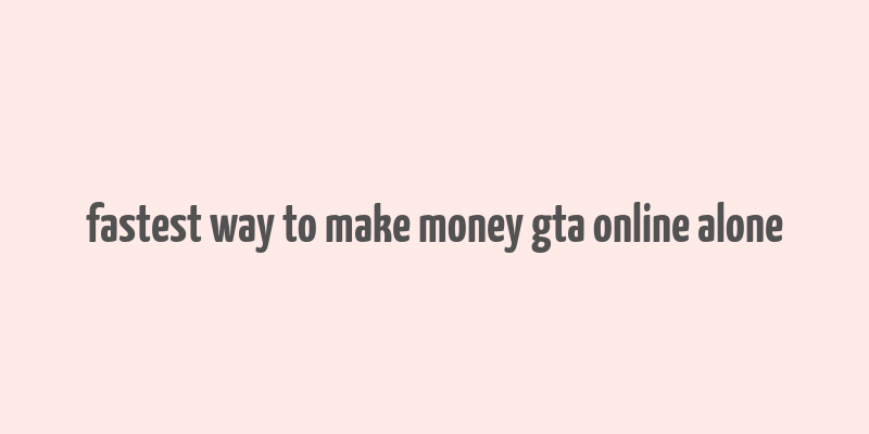 fastest way to make money gta online alone