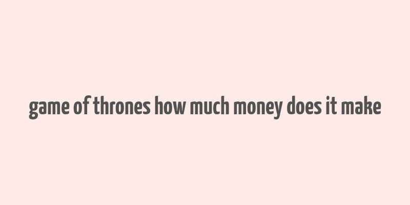 game of thrones how much money does it make