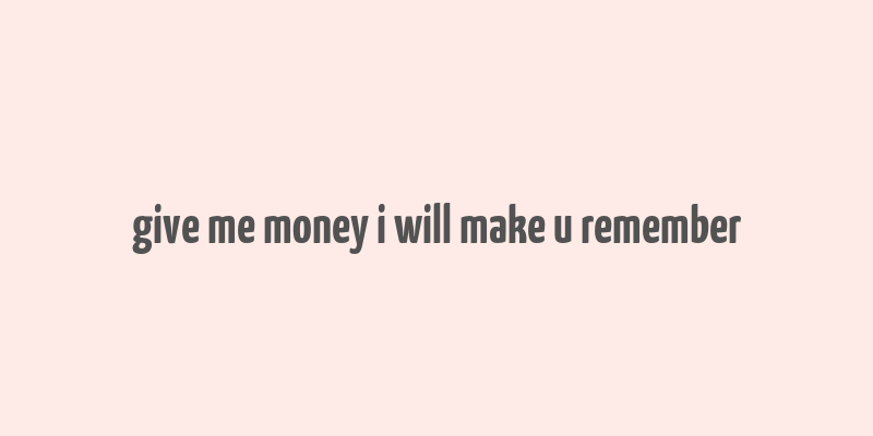 give me money i will make u remember