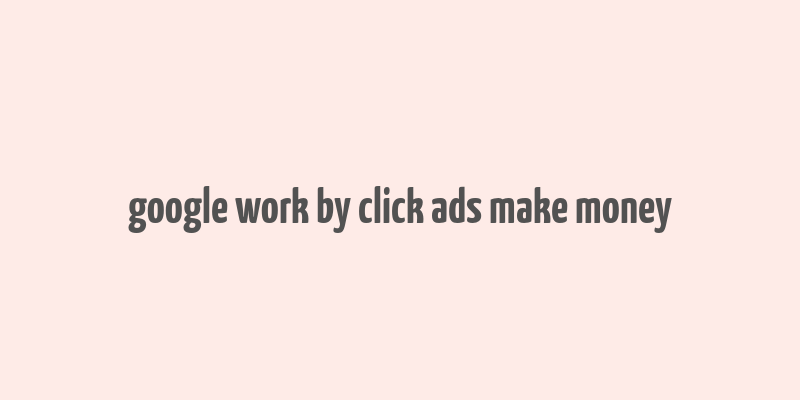 google work by click ads make money