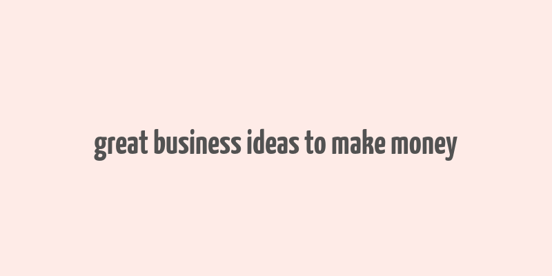 great business ideas to make money