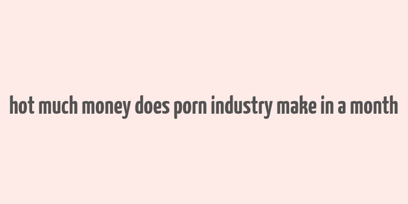 hot much money does porn industry make in a month