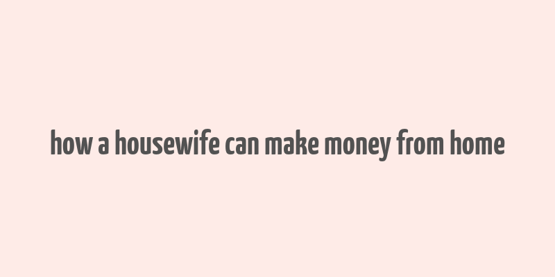 how a housewife can make money from home