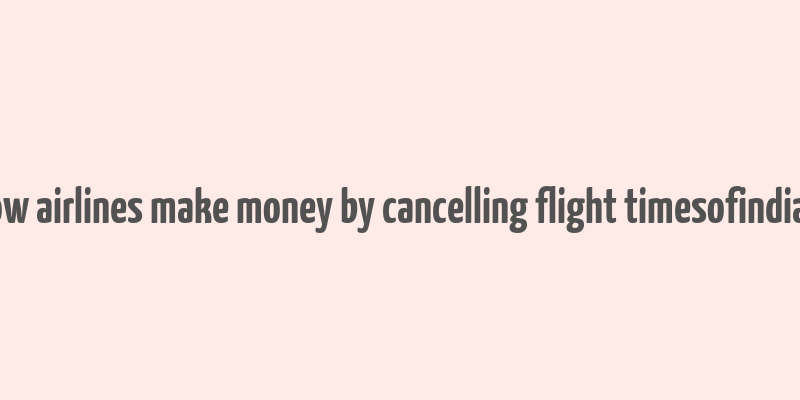 how airlines make money by cancelling flight timesofindia s