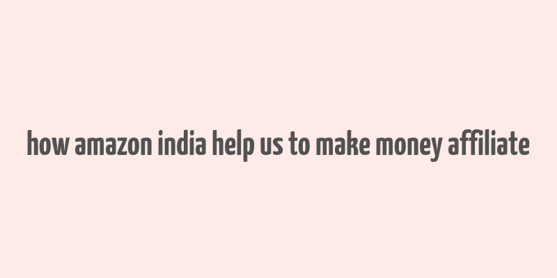 how amazon india help us to make money affiliate