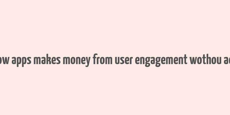 how apps makes money from user engagement wothou ads