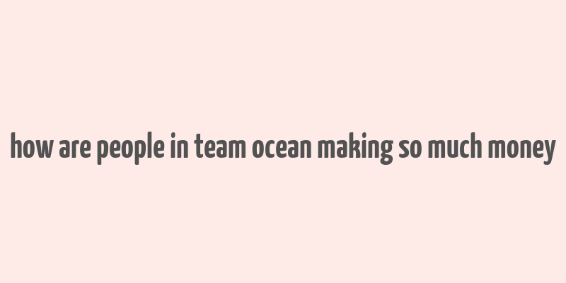 how are people in team ocean making so much money