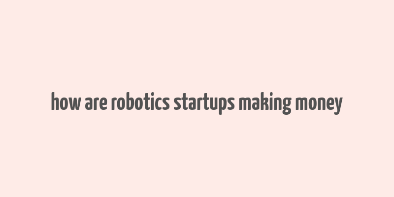 how are robotics startups making money