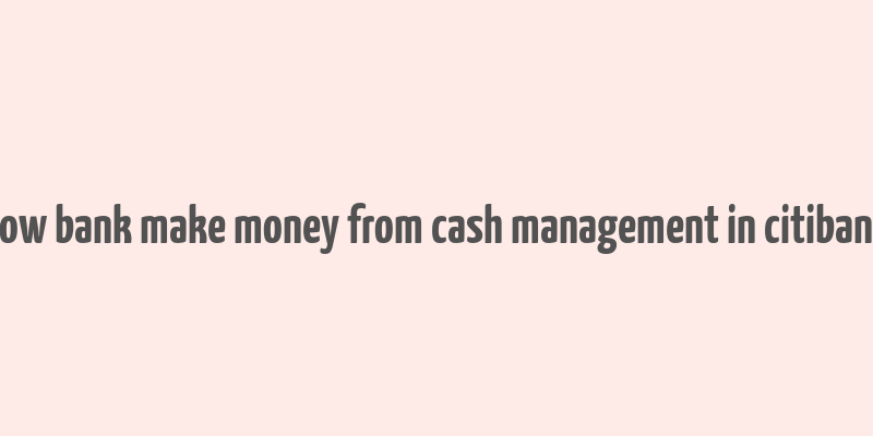 how bank make money from cash management in citibank