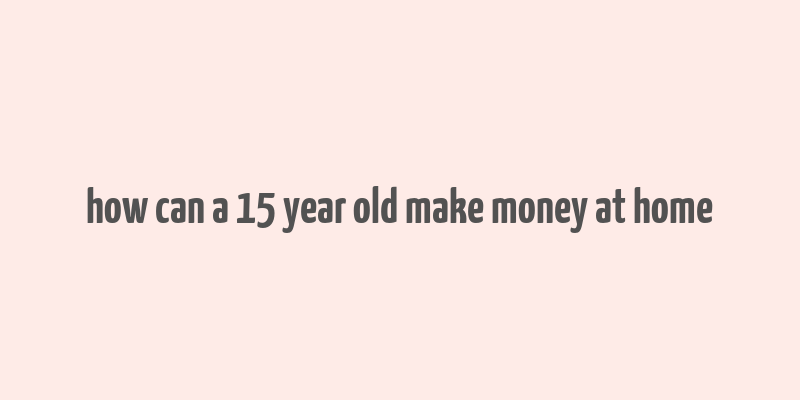 how can a 15 year old make money at home