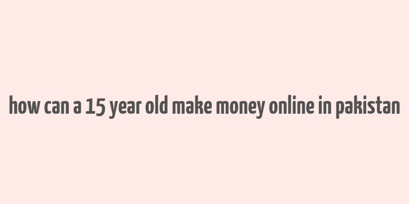 how can a 15 year old make money online in pakistan