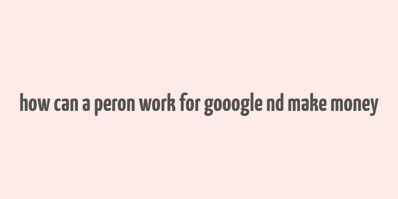 how can a peron work for gooogle nd make money