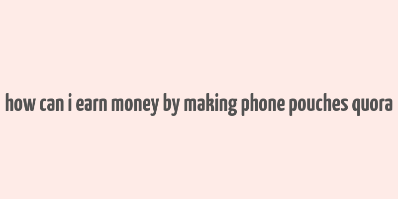 how can i earn money by making phone pouches quora