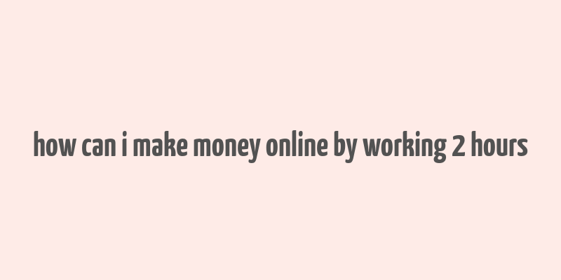 how can i make money online by working 2 hours