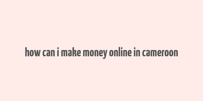 how can i make money online in cameroon