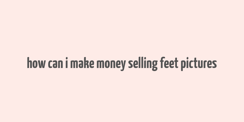 how can i make money selling feet pictures