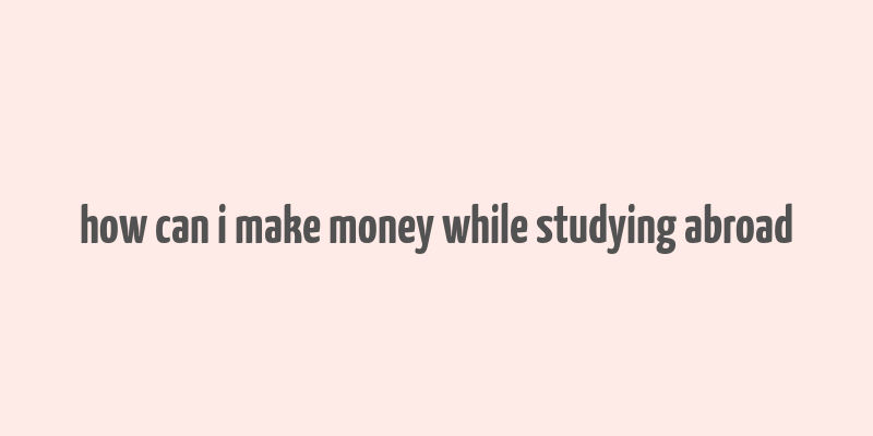 how can i make money while studying abroad