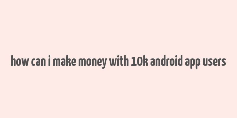 how can i make money with 10k android app users