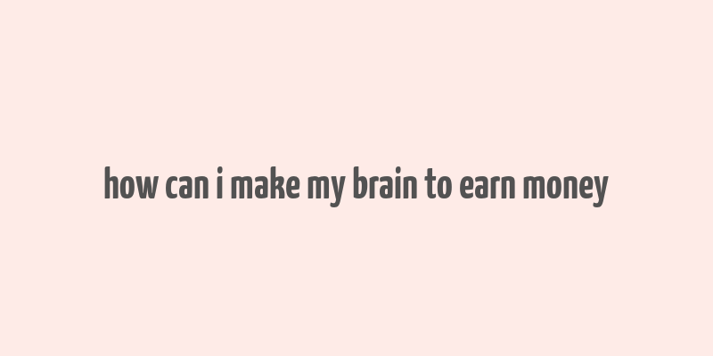 how can i make my brain to earn money