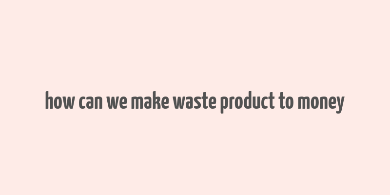 how can we make waste product to money