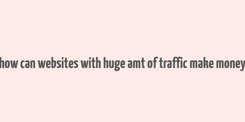 how can websites with huge amt of traffic make money