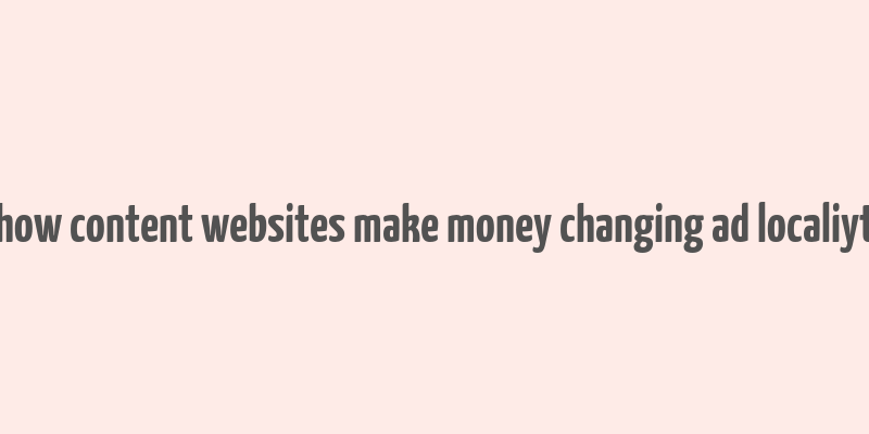 how content websites make money changing ad localiyt