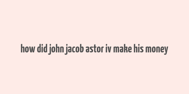 how did john jacob astor iv make his money