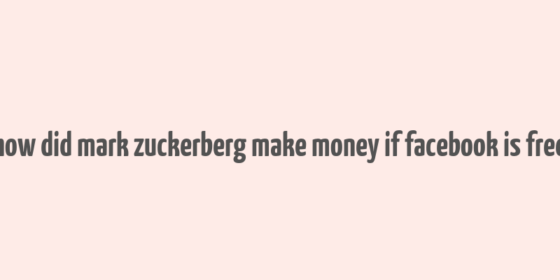 how did mark zuckerberg make money if facebook is free