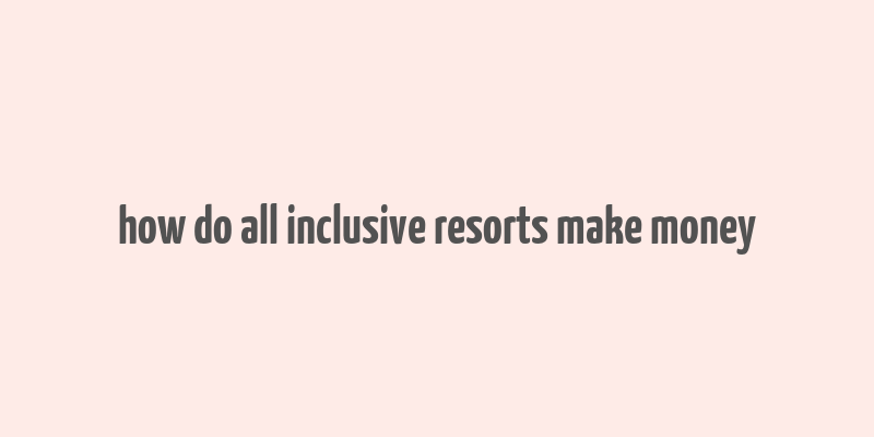 how do all inclusive resorts make money