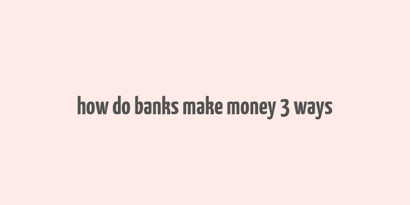 how do banks make money 3 ways