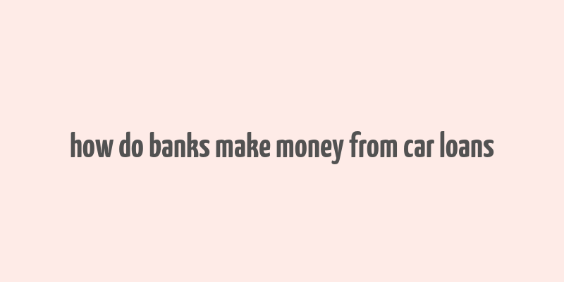 how do banks make money from car loans