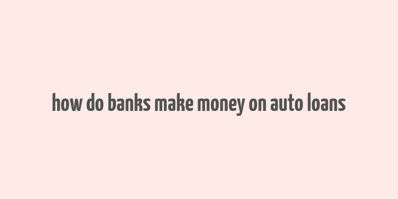 how do banks make money on auto loans