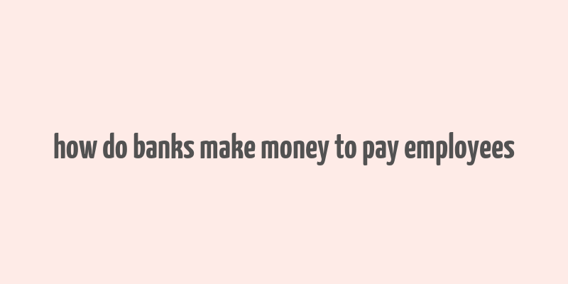 how do banks make money to pay employees