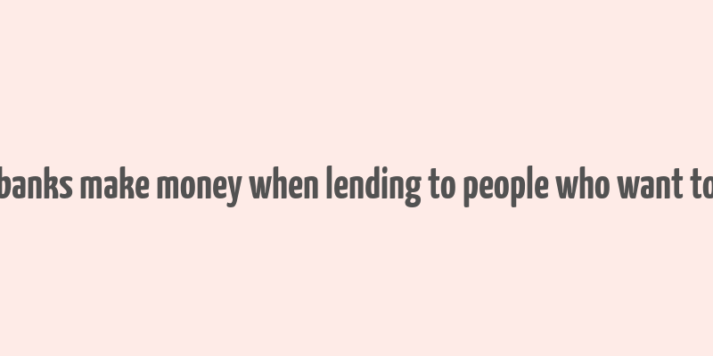 how do banks make money when lending to people who want to borrow