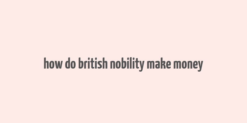 how do british nobility make money