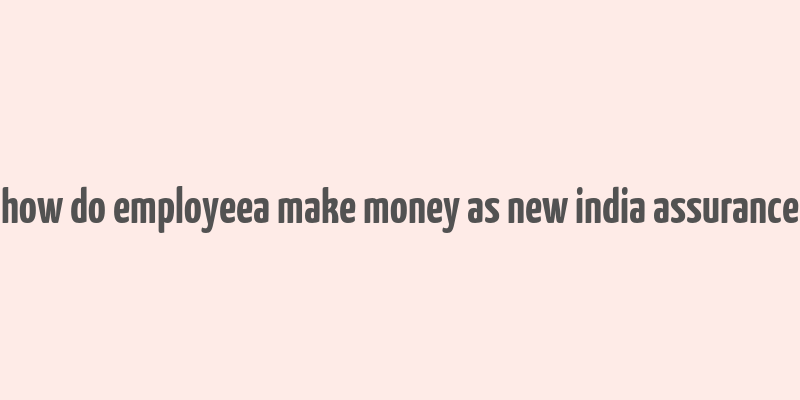 how do employeea make money as new india assurance