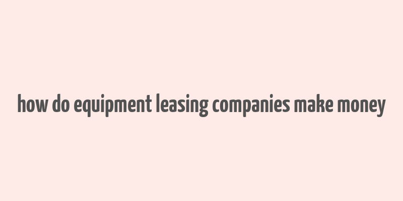 how do equipment leasing companies make money