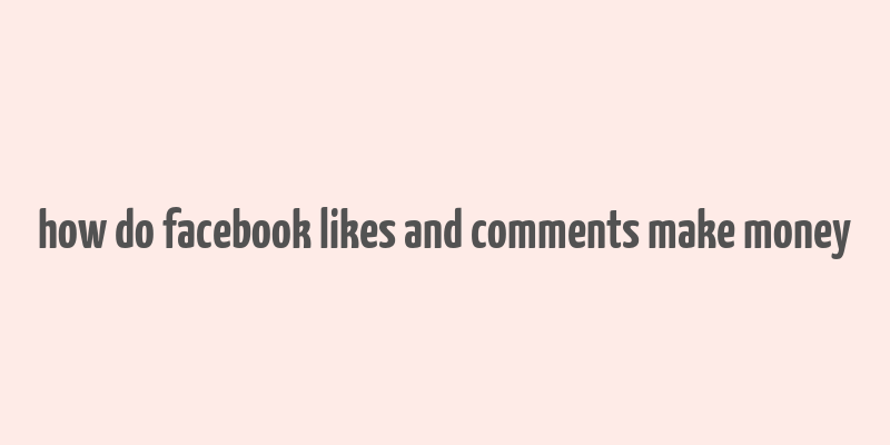 how do facebook likes and comments make money