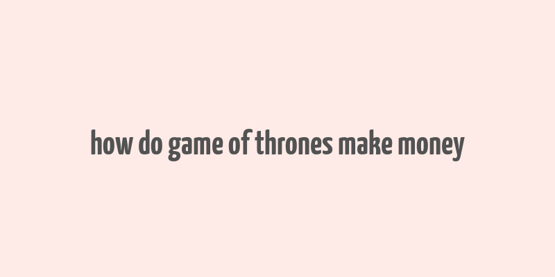 how do game of thrones make money