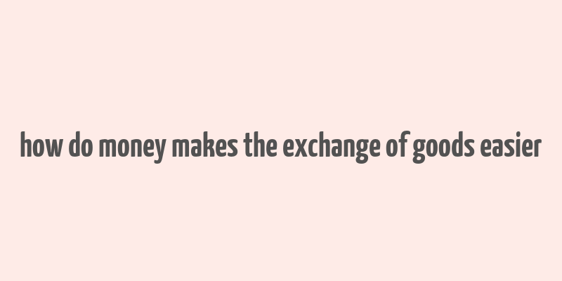 how do money makes the exchange of goods easier