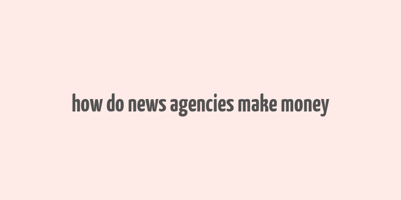 how do news agencies make money