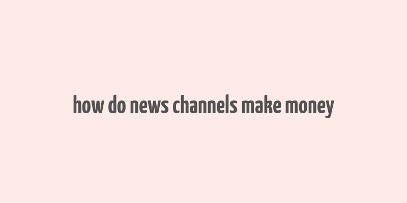 how do news channels make money