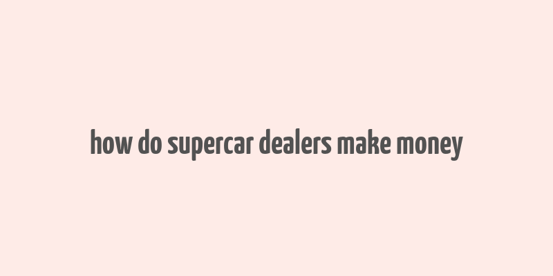 how do supercar dealers make money