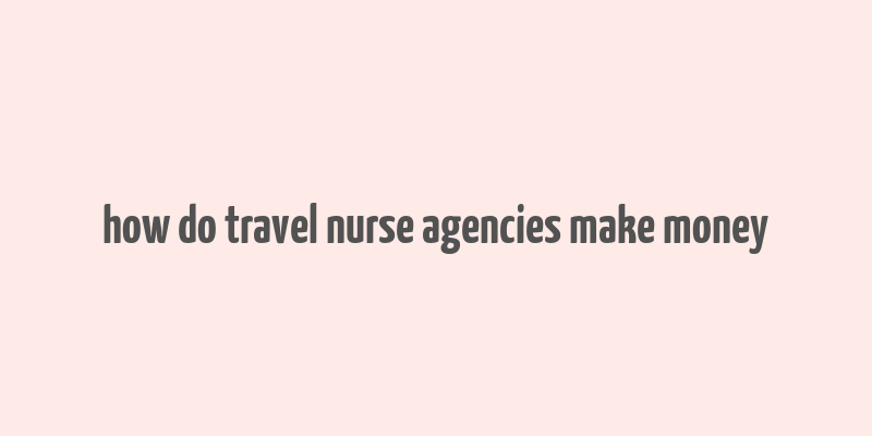 how do travel nurse agencies make money