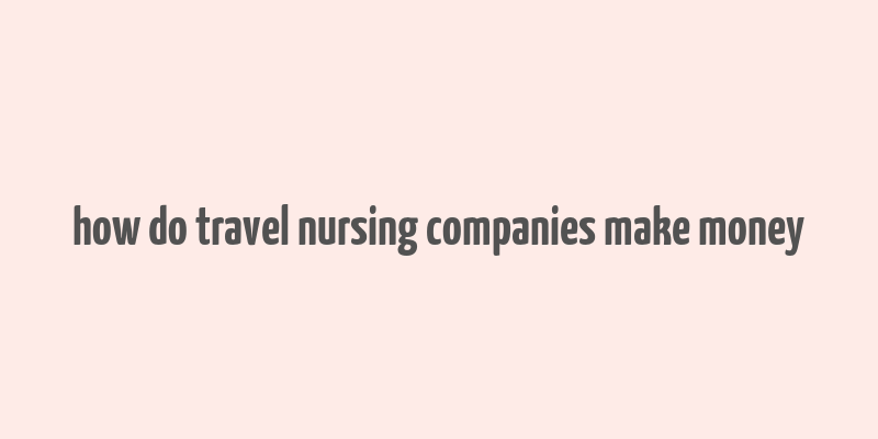 how do travel nursing companies make money